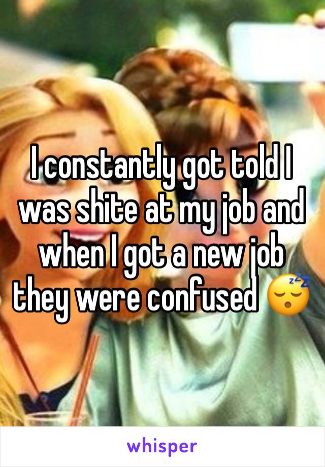 I constantly got told I was shite at my job and when I got a new job they were confused 😴