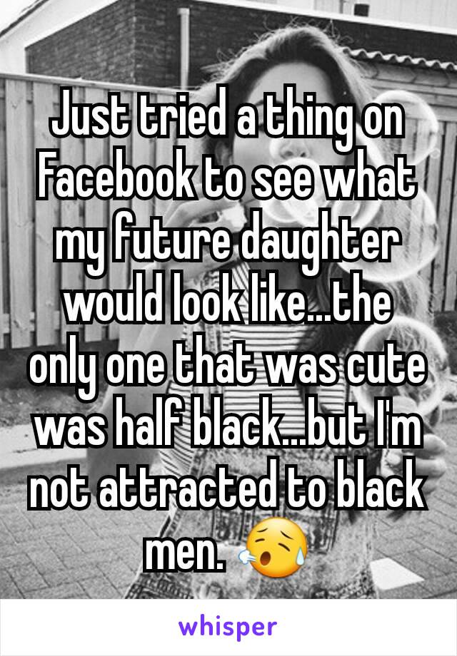 Just tried a thing on Facebook to see what my future daughter would look like...the only one that was cute was half black...but I'm not attracted to black men. 😥