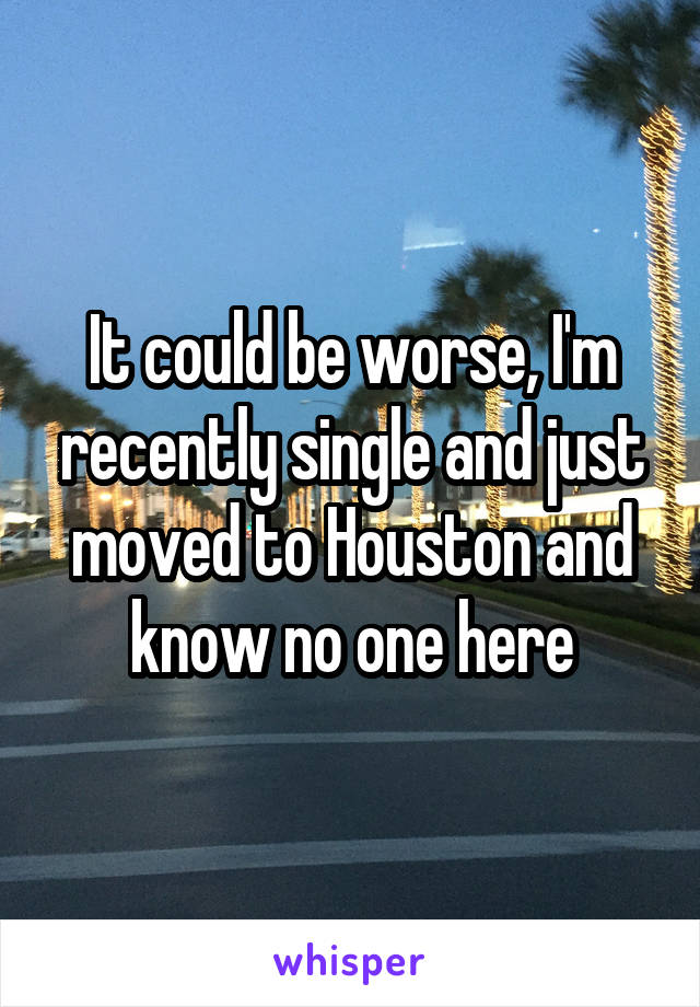 It could be worse, I'm recently single and just moved to Houston and know no one here