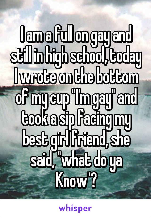 I am a full on gay and still in high school, today I wrote on the bottom of my cup "I'm gay" and took a sip facing my best girl friend, she said, "what do ya Know"?