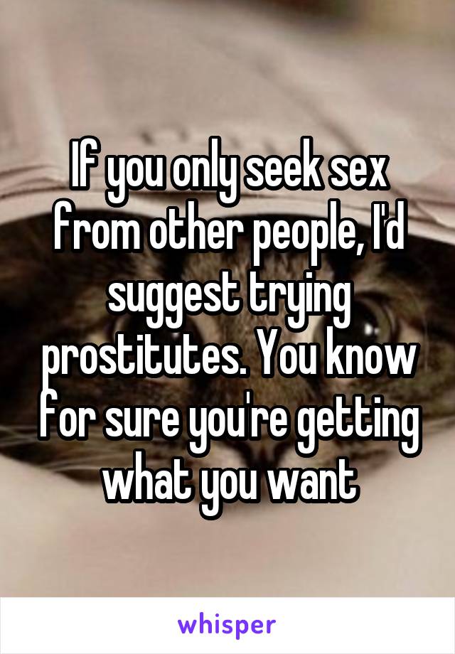 If you only seek sex from other people, I'd suggest trying prostitutes. You know for sure you're getting what you want
