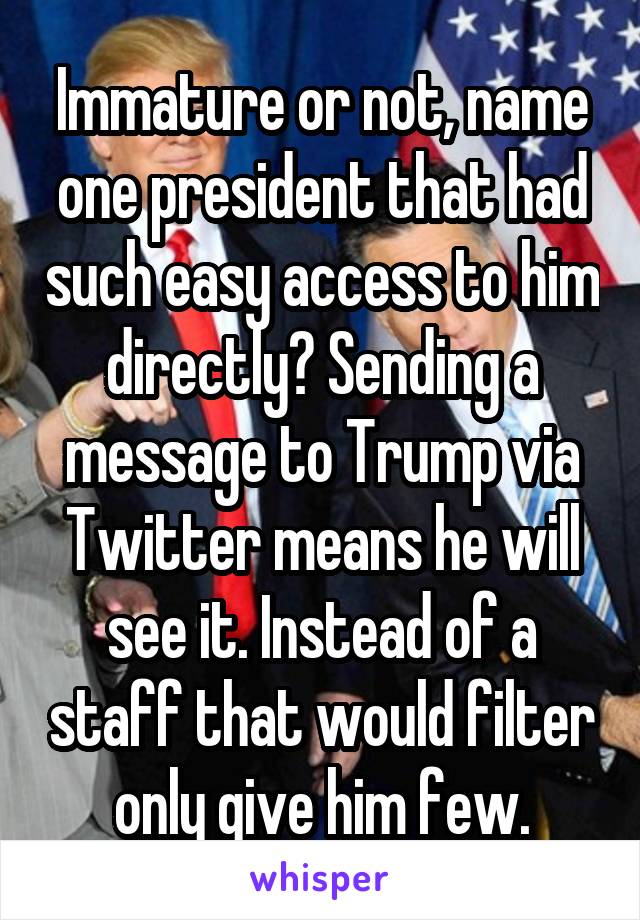 Immature or not, name one president that had such easy access to him directly? Sending a message to Trump via Twitter means he will see it. Instead of a staff that would filter only give him few.
