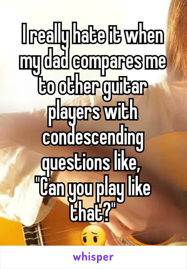 I really hate it when my dad compares me to other guitar players with condescending questions like, 
"Can you play like that?"
😔