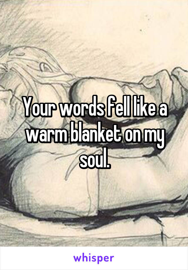 Your words fell like a warm blanket on my soul.