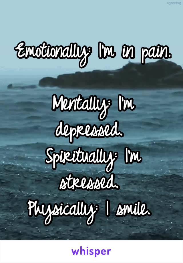 Emotionally: I'm in pain. 
Mentally: I'm depressed. 
Spiritually: I'm stressed. 
Physically: I smile. 