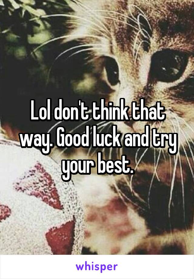 Lol don't think that way. Good luck and try your best.