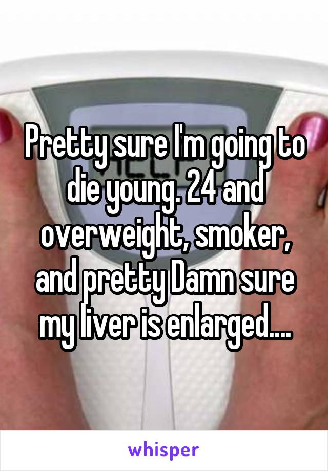 Pretty sure I'm going to die young. 24 and overweight, smoker, and pretty Damn sure my liver is enlarged....