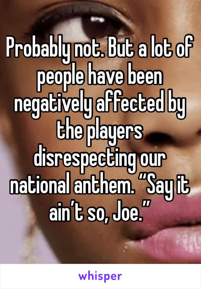 Probably not. But a lot of people have been negatively affected by the players disrespecting our national anthem. “Say it ain’t so, Joe.”