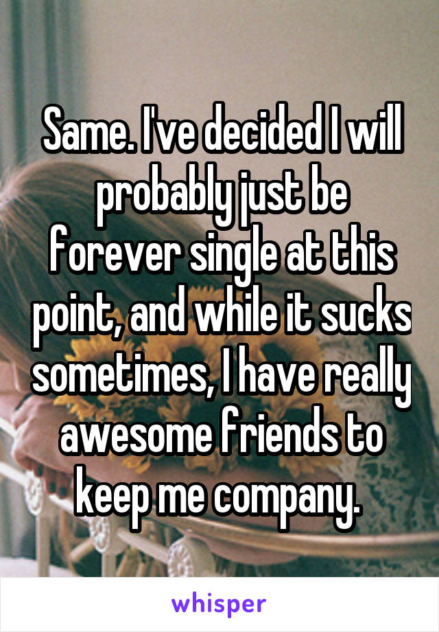 Same. I've decided I will probably just be forever single at this point, and while it sucks sometimes, I have really awesome friends to keep me company. 