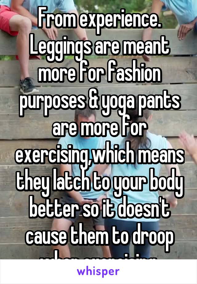 From experience. Leggings are meant more for fashion purposes & yoga pants are more for exercising,which means they latch to your body better so it doesn't cause them to droop when exercising.