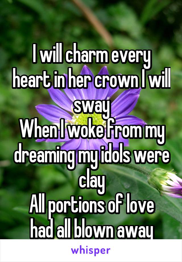 
I will charm every heart in her crown I will sway
When I woke from my dreaming my idols were clay
All portions of love had all blown away