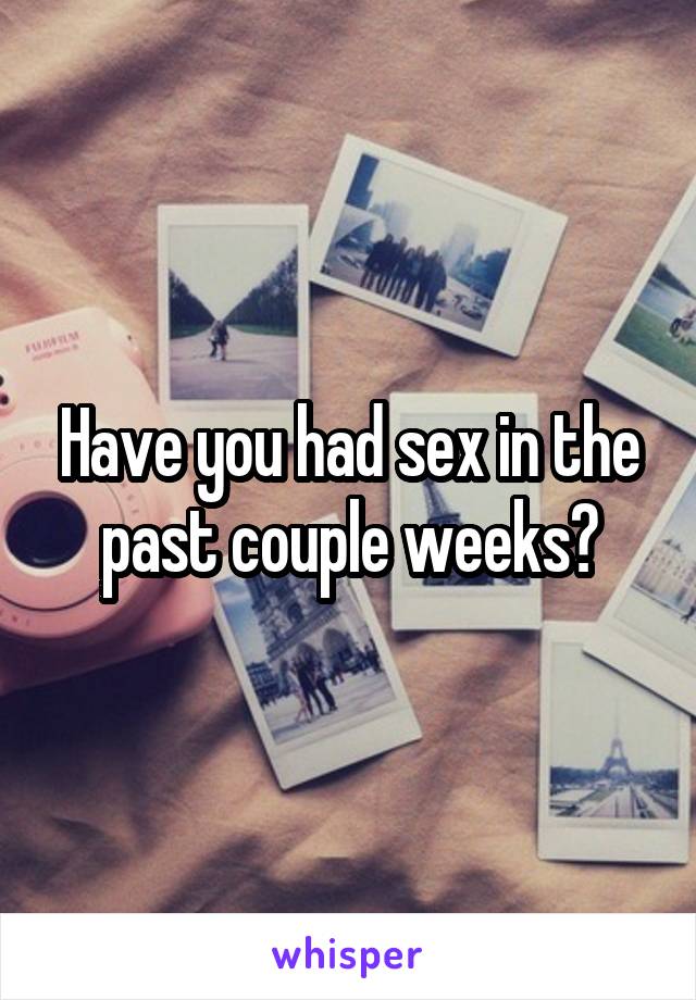 Have you had sex in the past couple weeks?