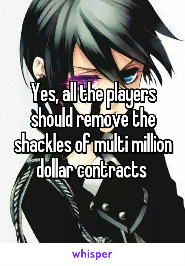 Yes, all the players should remove the shackles of multi million dollar contracts 