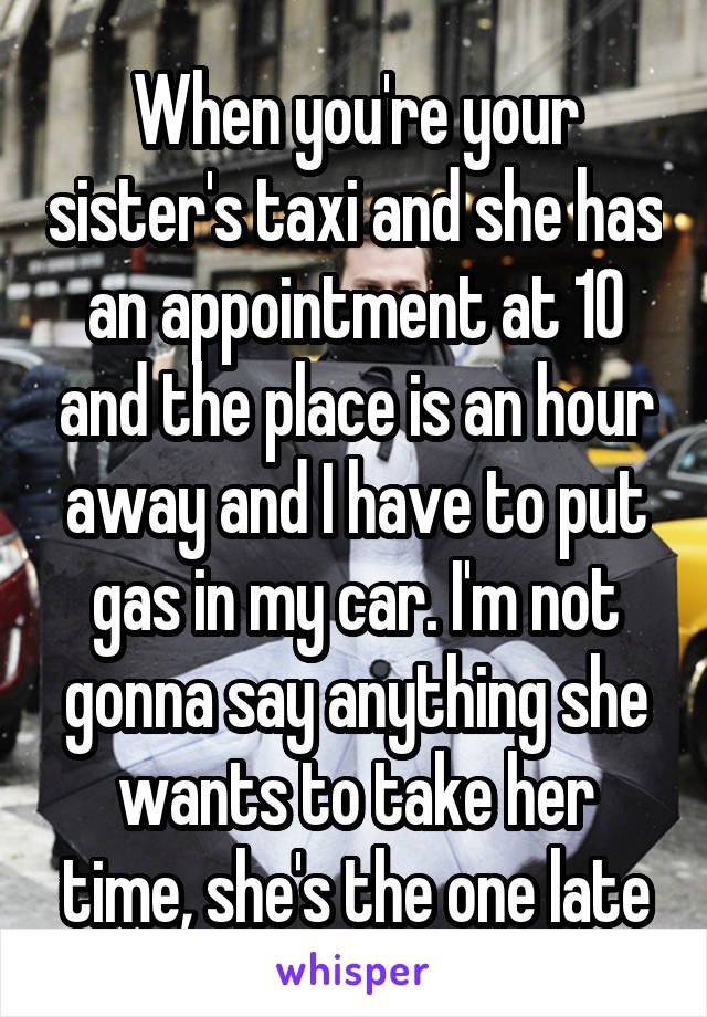 When you're your sister's taxi and she has an appointment at 10 and the place is an hour away and I have to put gas in my car. I'm not gonna say anything she wants to take her time, she's the one late