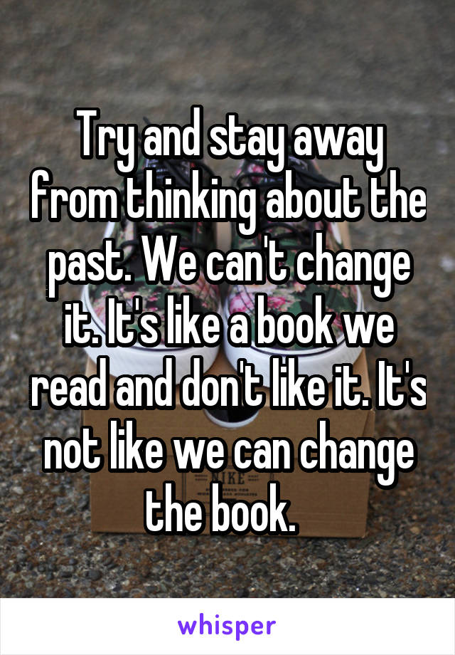 Try and stay away from thinking about the past. We can't change it. It's like a book we read and don't like it. It's not like we can change the book.  