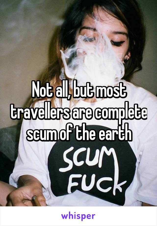 Not all, but most travellers are complete scum of the earth