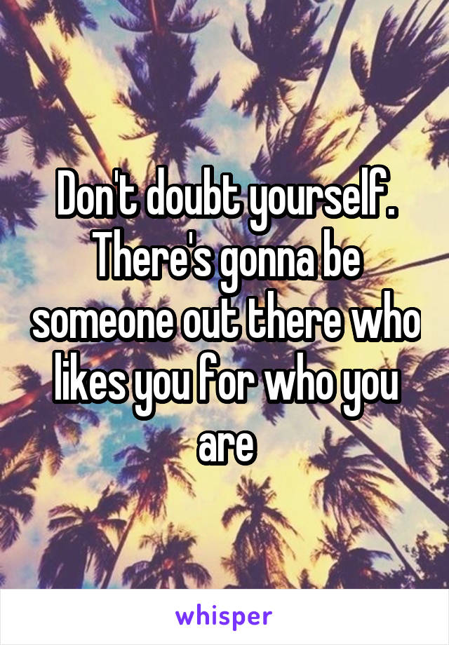 Don't doubt yourself. There's gonna be someone out there who likes you for who you are
