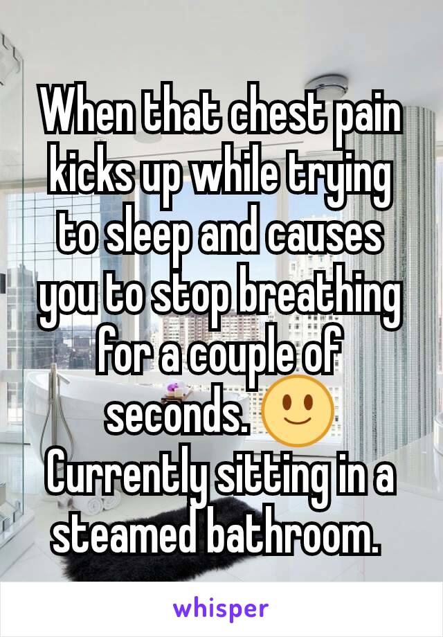When that chest pain kicks up while trying to sleep and causes you to stop breathing for a couple of seconds. 🙂 Currently sitting in a steamed bathroom. 