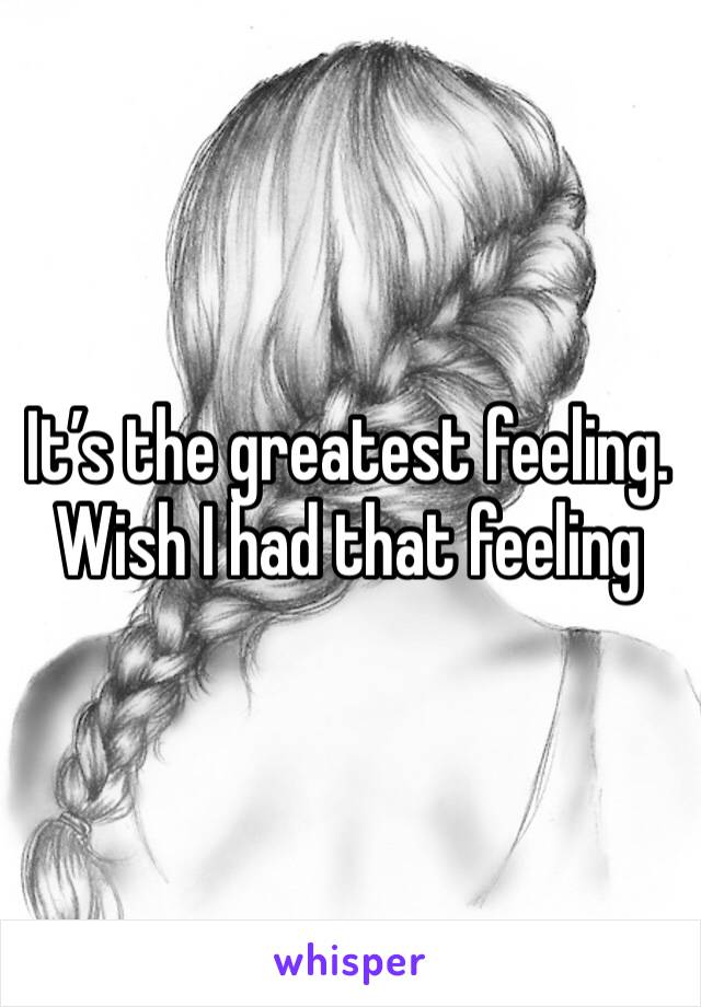 It’s the greatest feeling. Wish I had that feeling 