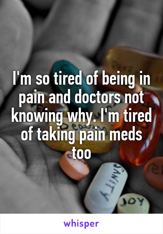 I'm so tired of being in pain and doctors not knowing why. I'm tired of taking pain meds too