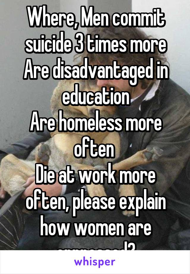 Where, Men commit suicide 3 times more
Are disadvantaged in education
Are homeless more often 
Die at work more often, please explain how women are oppressed?