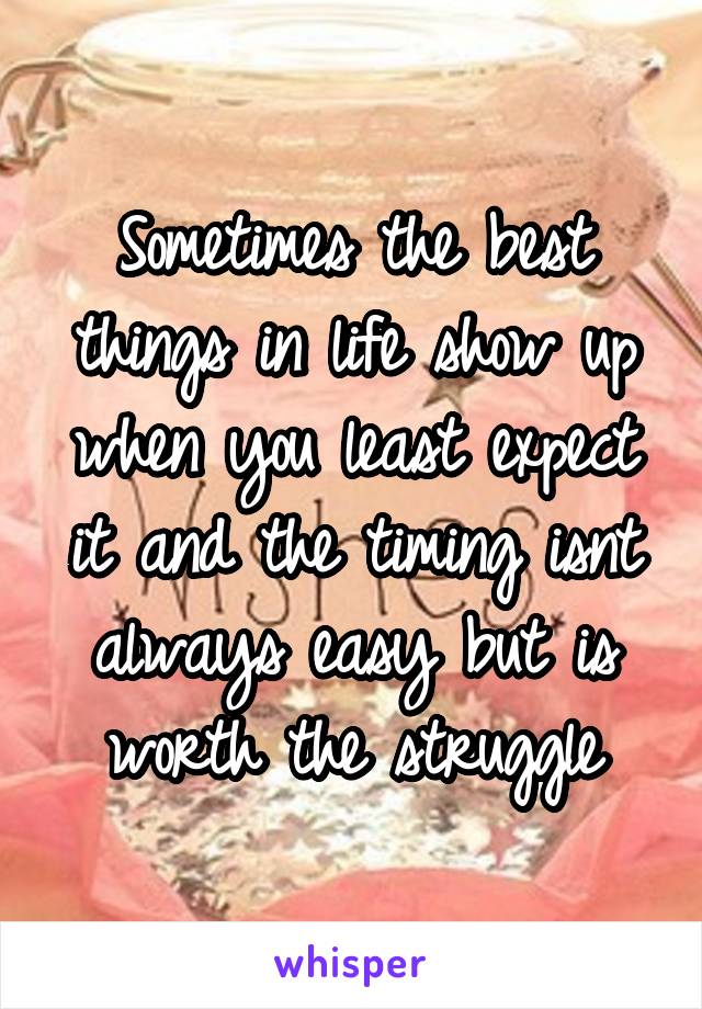 Sometimes the best things in life show up when you least expect it and the timing isnt always easy but is worth the struggle