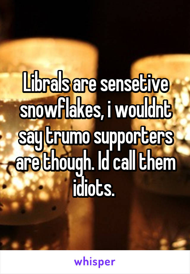 Librals are sensetive snowflakes, i wouldnt say trumo supporters are though. Id call them idiots. 