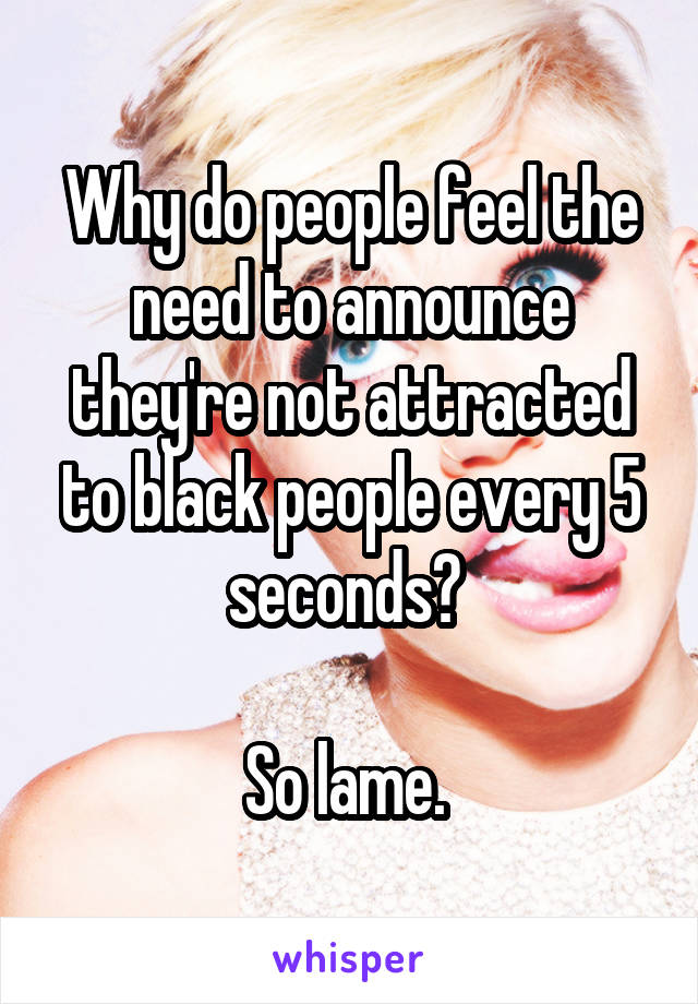 Why do people feel the need to announce they're not attracted to black people every 5 seconds? 

So lame. 