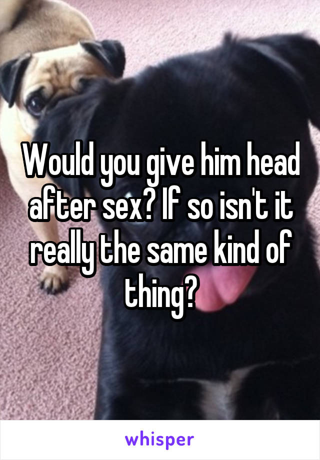 Would you give him head after sex? If so isn't it really the same kind of thing?