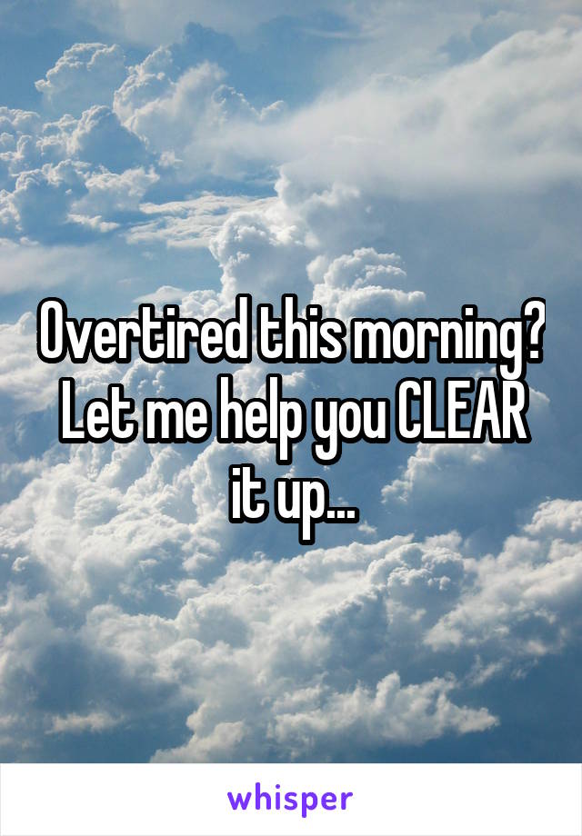 Overtired this morning? Let me help you CLEAR it up...