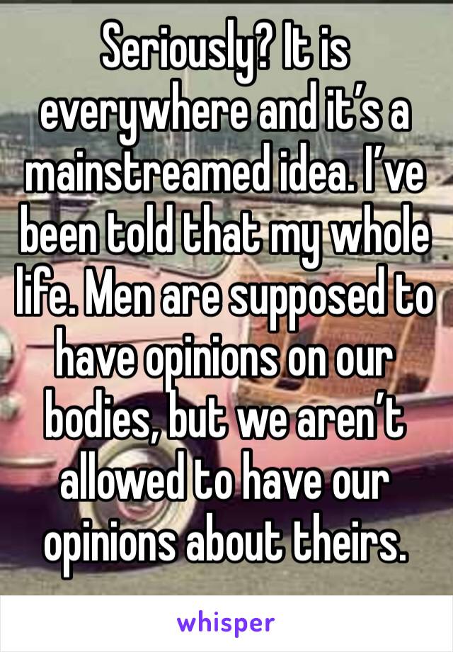 Seriously? It is everywhere and it’s a mainstreamed idea. I’ve been told that my whole life. Men are supposed to have opinions on our bodies, but we aren’t allowed to have our opinions about theirs.