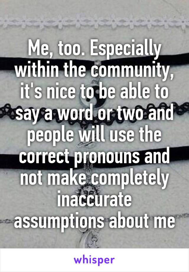 Me, too. Especially within the community, it's nice to be able to say a word or two and people will use the correct pronouns and not make completely inaccurate assumptions about me