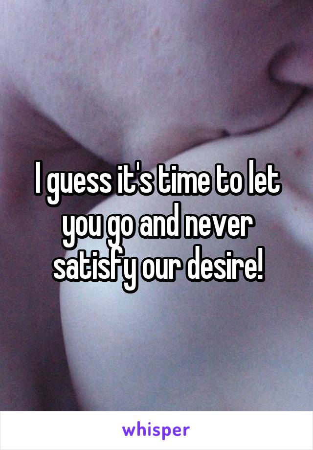 I guess it's time to let you go and never satisfy our desire!