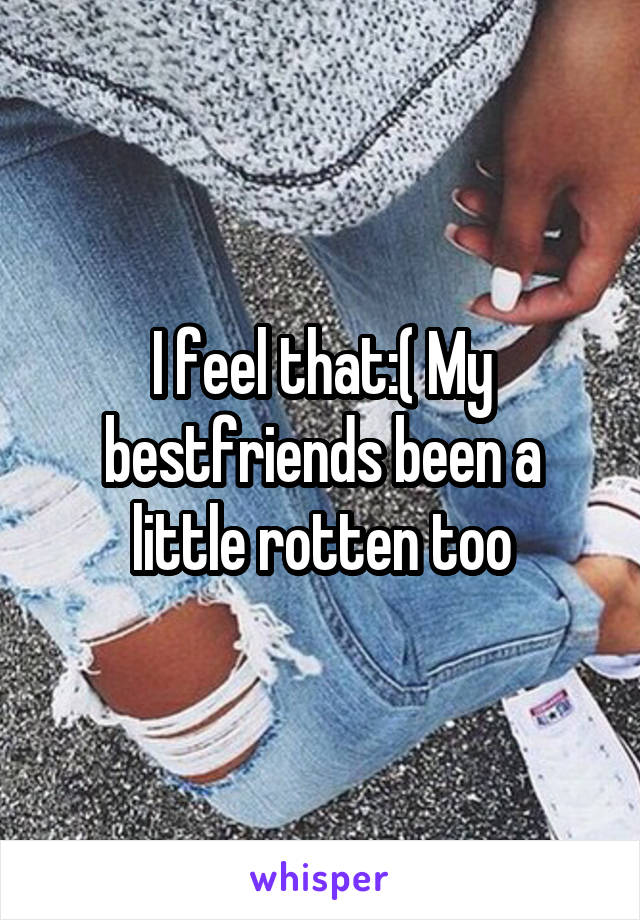 I feel that:( My bestfriends been a little rotten too