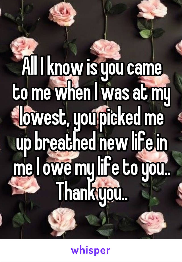 All I know is you came to me when I was at my lowest, you picked me up breathed new life in me I owe my life to you.. Thank you..