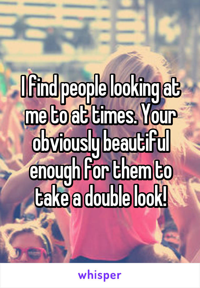 I find people looking at me to at times. Your obviously beautiful enough for them to take a double look!