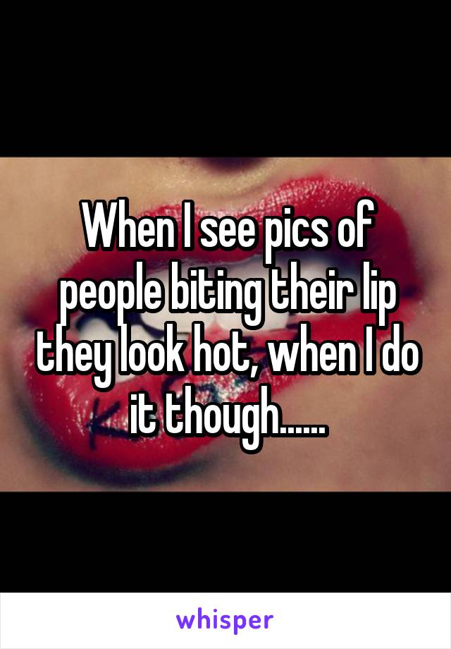 When I see pics of people biting their lip they look hot, when I do it though......