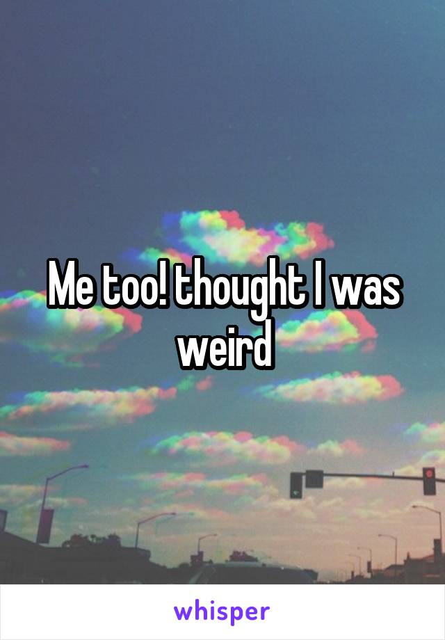 Me too! thought I was weird