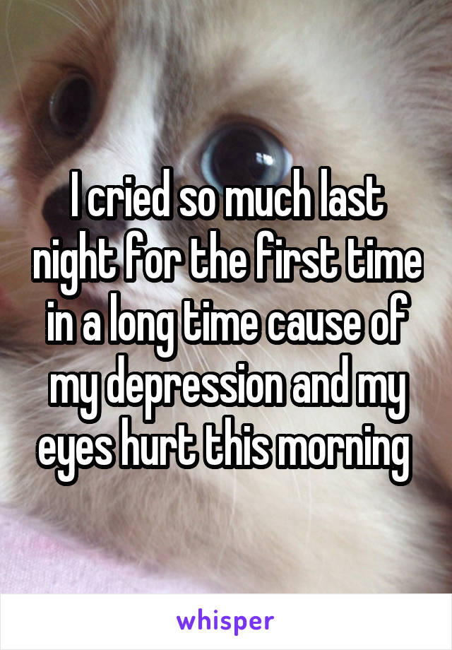 I cried so much last night for the first time in a long time cause of my depression and my eyes hurt this morning 
