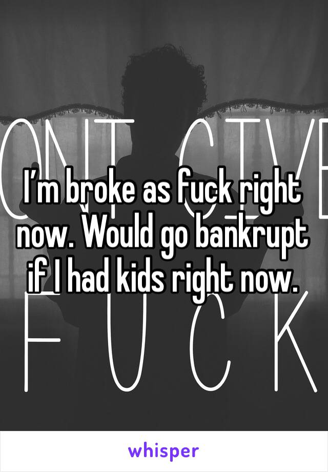 I’m broke as fuck right now. Would go bankrupt if I had kids right now.