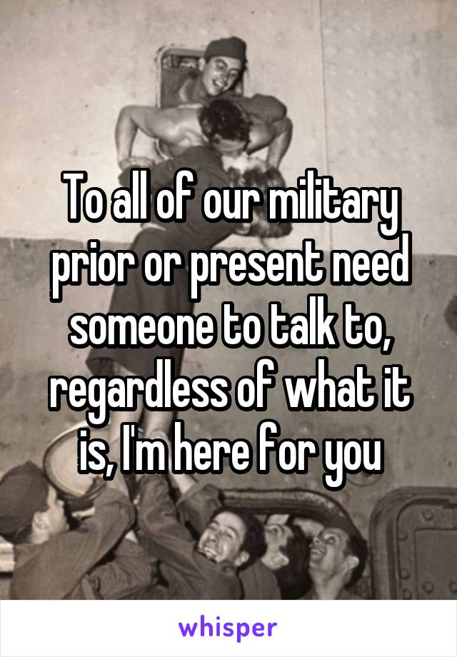 To all of our military prior or present need someone to talk to, regardless of what it is, I'm here for you