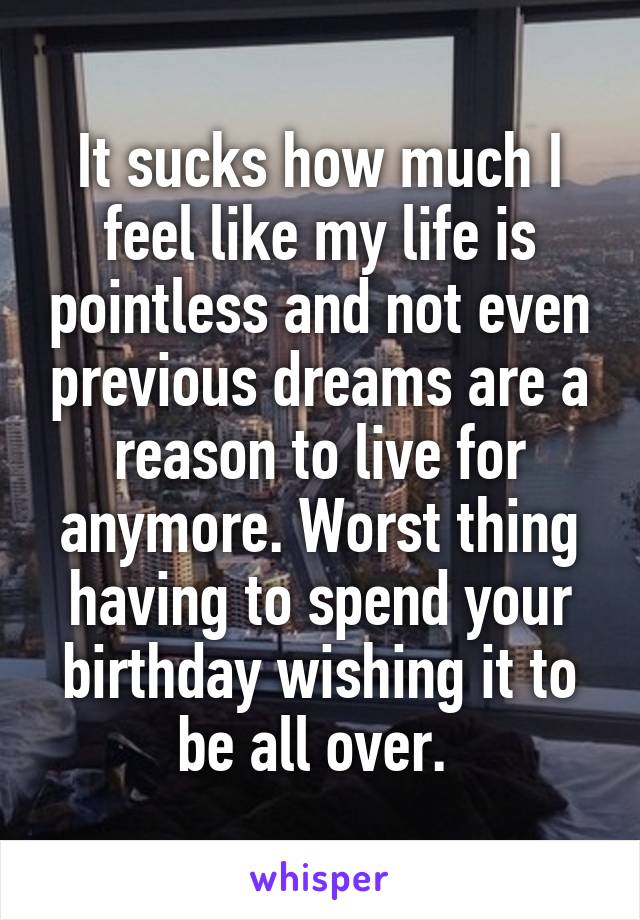 It sucks how much I feel like my life is pointless and not even previous dreams are a reason to live for anymore. Worst thing having to spend your birthday wishing it to be all over. 
