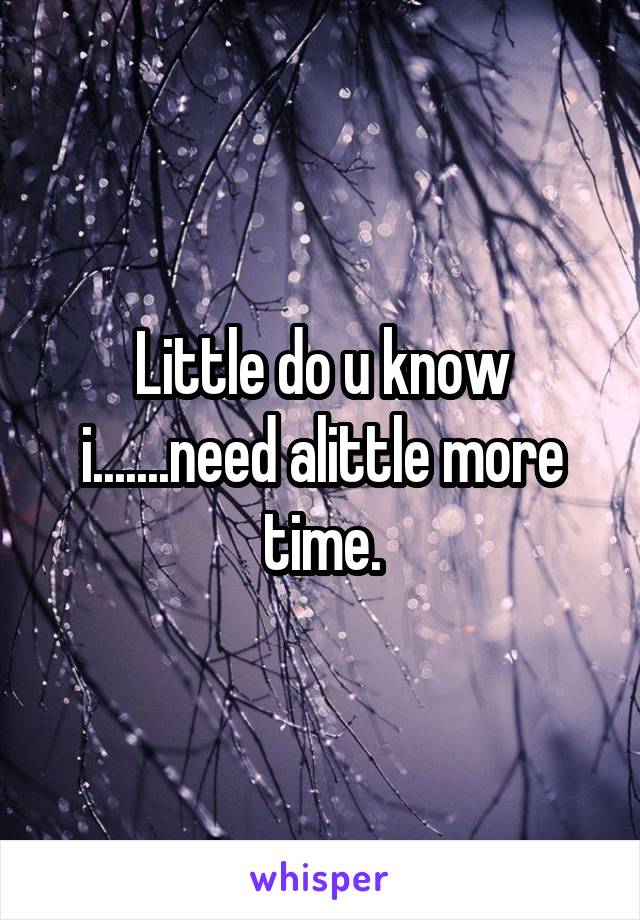 Little do u know i.......need alittle more time.