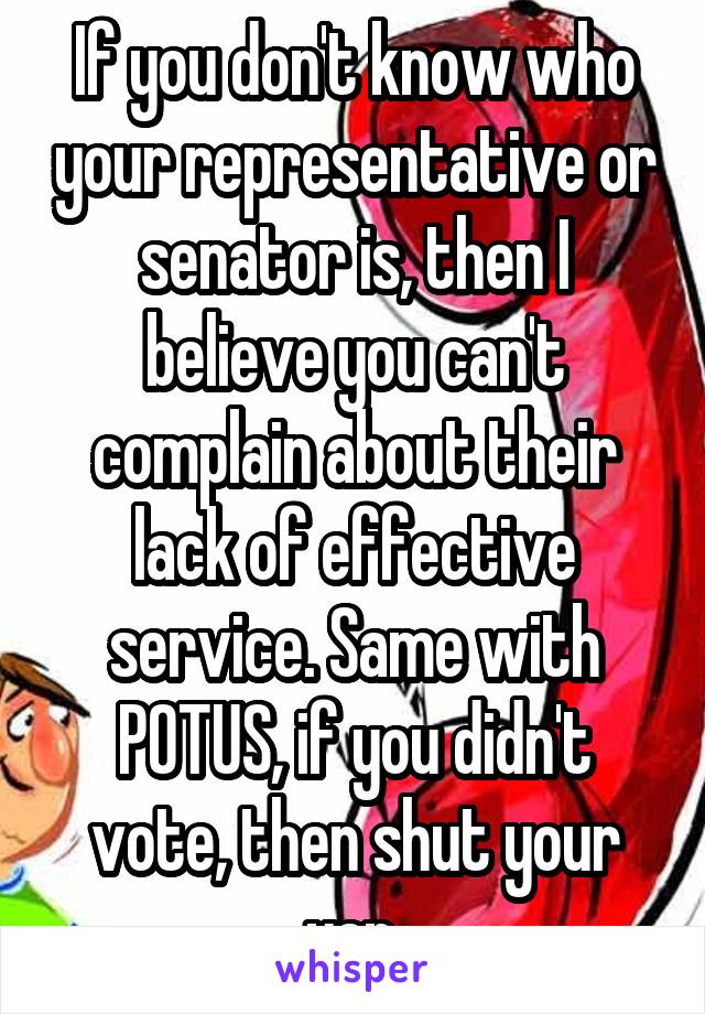 If you don't know who your representative or senator is, then I believe you can't complain about their lack of effective service. Same with POTUS, if you didn't vote, then shut your yap.