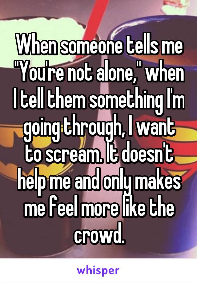When someone tells me "You're not alone," when I tell them something I'm going through, I want to scream. It doesn't help me and only makes me feel more like the crowd.