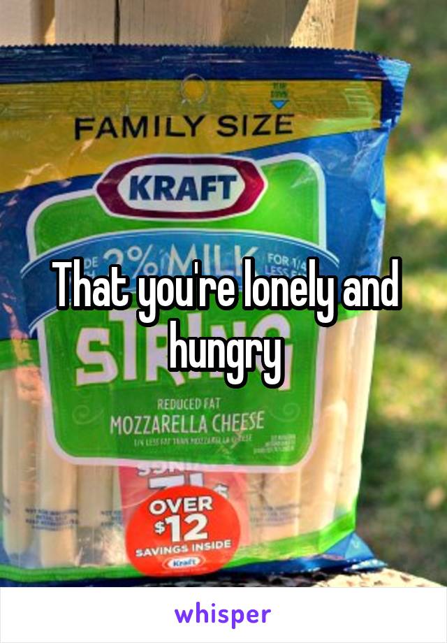 That you're lonely and hungry