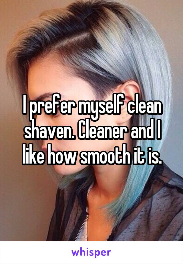 I prefer myself clean shaven. Cleaner and I like how smooth it is.