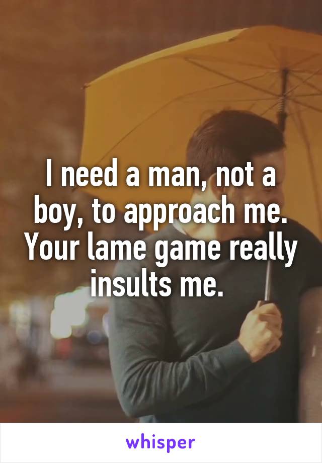 I need a man, not a boy, to approach me. Your lame game really insults me. 