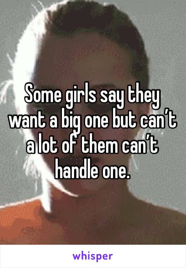 Some girls say they want a big one but can’t a lot of them can’t handle one. 