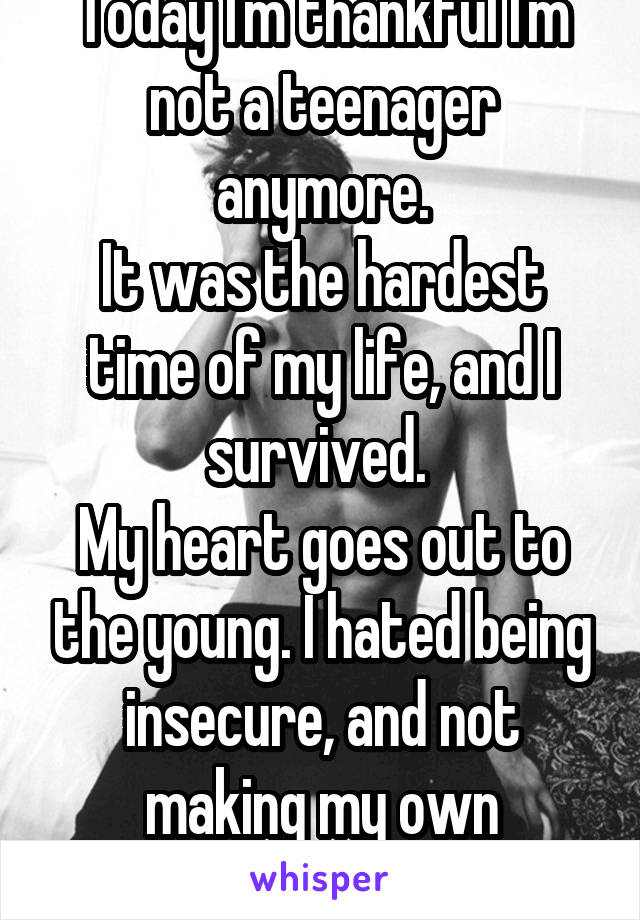 Today I'm thankful I'm not a teenager anymore.
It was the hardest time of my life, and I survived. 
My heart goes out to the young. I hated being insecure, and not making my own decisions. 